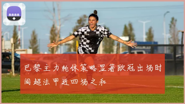 巴黎主力轮休策略显著欧冠出场时间超法甲近四场之和