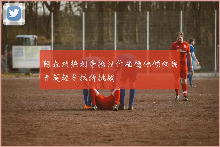 阿森纳热刺争抢拉什福德他倾向离开英超寻找新挑战