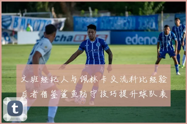 文班经纪人与佩林卡交流科比经验后者借鉴鲨鱼防守技巧提升球队表现