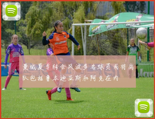 曼城夏季转会风波多名球员或将离队包括鲁本迪亚斯和阿克在内