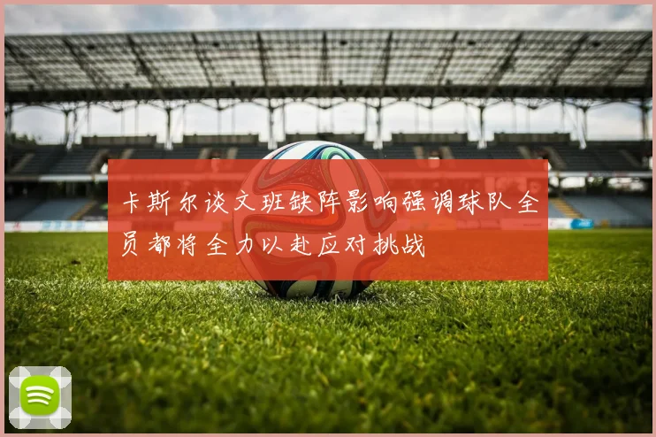卡斯尔谈文班缺阵影响强调球队全员都将全力以赴应对挑战