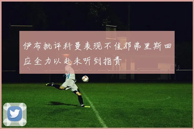 伊布批评科曼表现不佳邓弗里斯回应全力以赴未听到指责