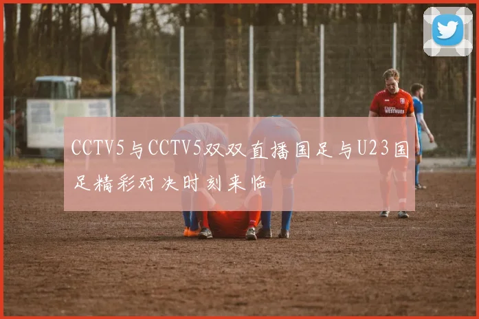 CCTV5与CCTV5双双直播国足与U23国足精彩对决时刻来临