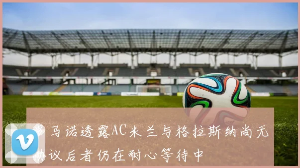 罗马诺透露AC米兰与格拉斯纳尚无协议后者仍在耐心等待中
