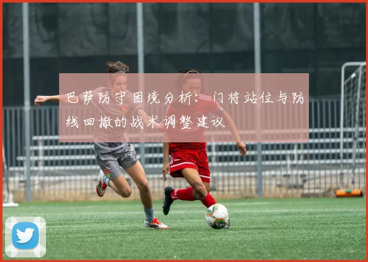 巴萨防守困境分析：门将站位与防线回撤的战术调整建议