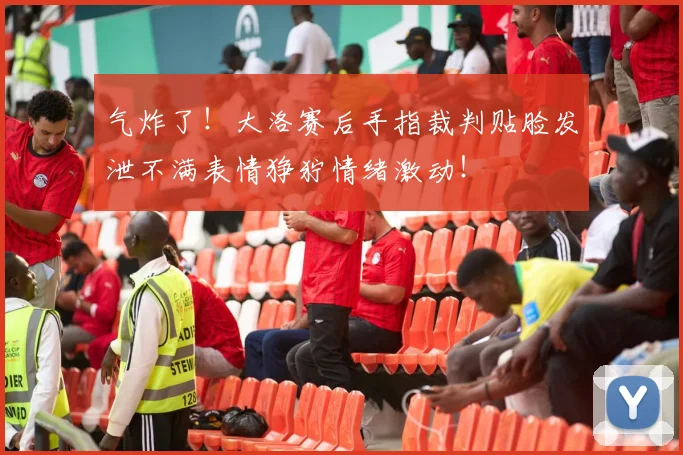 气炸了！大洛赛后手指裁判贴脸发泄不满表情狰狞情绪激动！