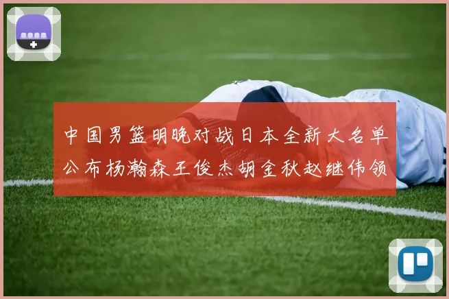 中国男篮明晚对战日本全新大名单公布杨瀚森王俊杰胡金秋赵继伟领衔出战