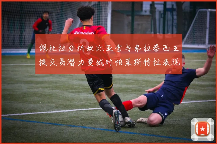 佩杜拉分析坎比亚索与弗拉泰西互换交易潜力曼城对帕莱斯特拉表现出兴趣