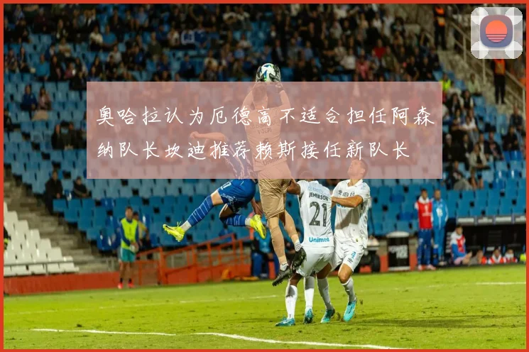 奥哈拉认为厄德高不适合担任阿森纳队长坎迪推荐赖斯接任新队长