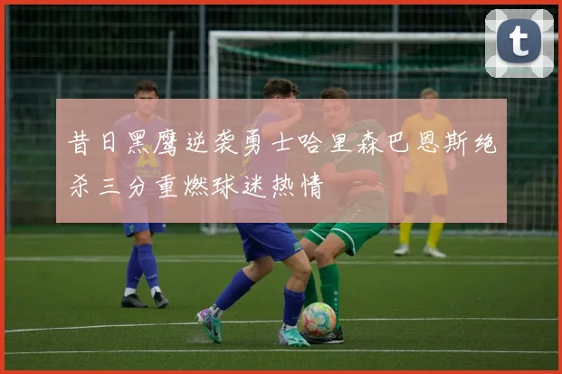 昔日黑鹰逆袭勇士哈里森巴恩斯绝杀三分重燃球迷热情