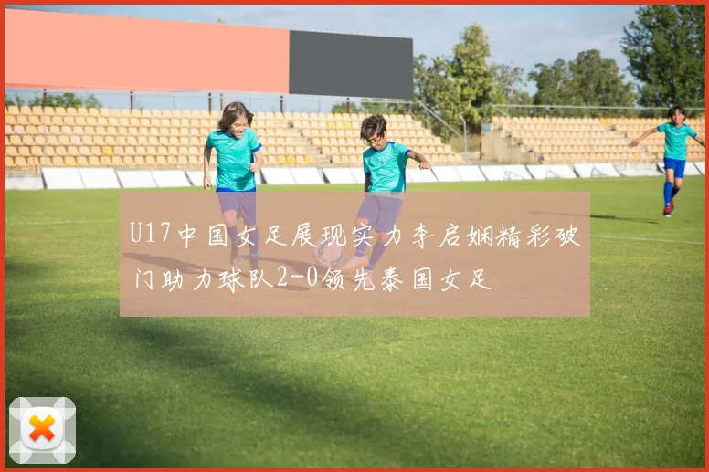 U17中国女足展现实力李启娴精彩破门助力球队2-0领先泰国女足