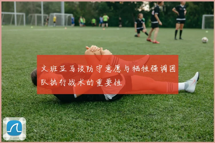 文班亚马谈防守意愿与牺牲强调团队执行战术的重要性