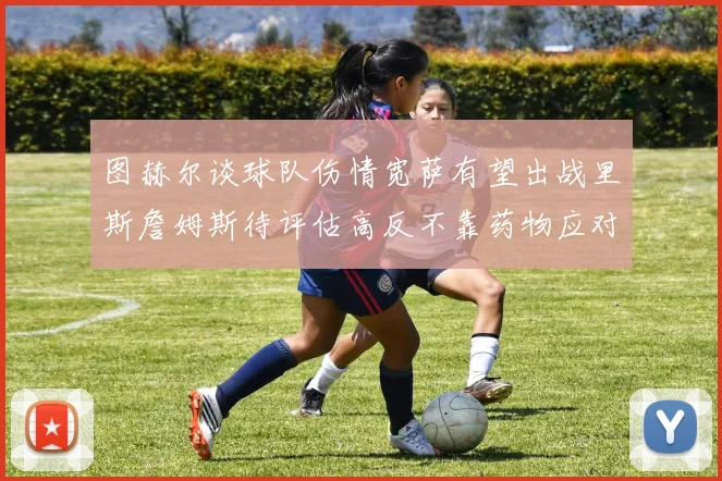 图赫尔谈球队伤情宽萨有望出战里斯詹姆斯待评估高反不靠药物应对