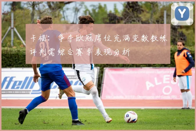 卡福：争夺欧冠席位充满变数教练评判需综合赛季表现分析