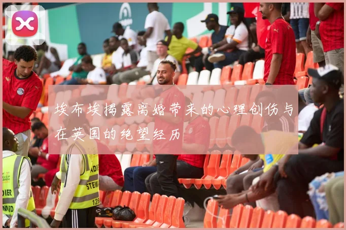 埃布埃揭露离婚带来的心理创伤与在英国的绝望经历