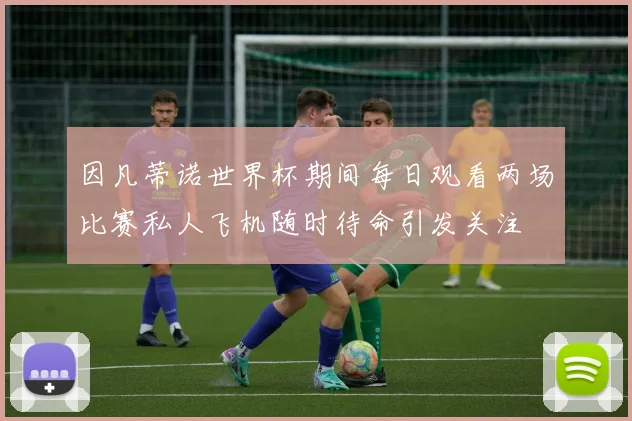 因凡蒂诺世界杯期间每日观看两场比赛私人飞机随时待命引发关注