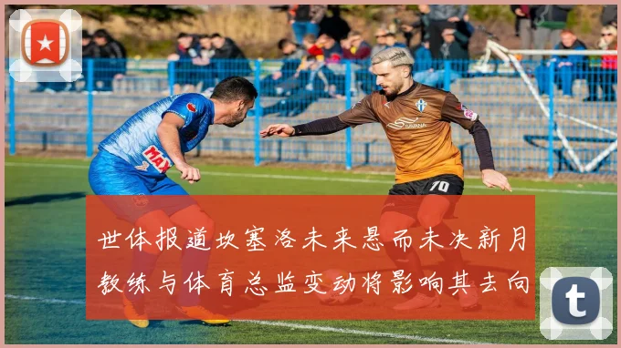 世体报道坎塞洛未来悬而未决新月教练与体育总监变动将影响其去向