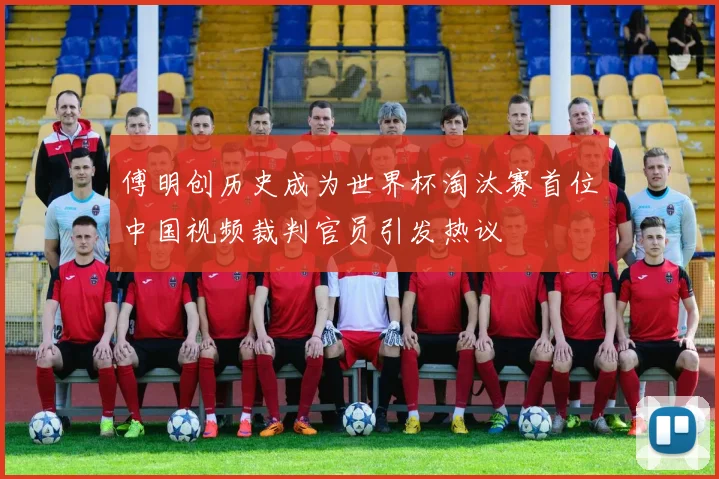 傅明创历史成为世界杯淘汰赛首位中国视频裁判官员引发热议