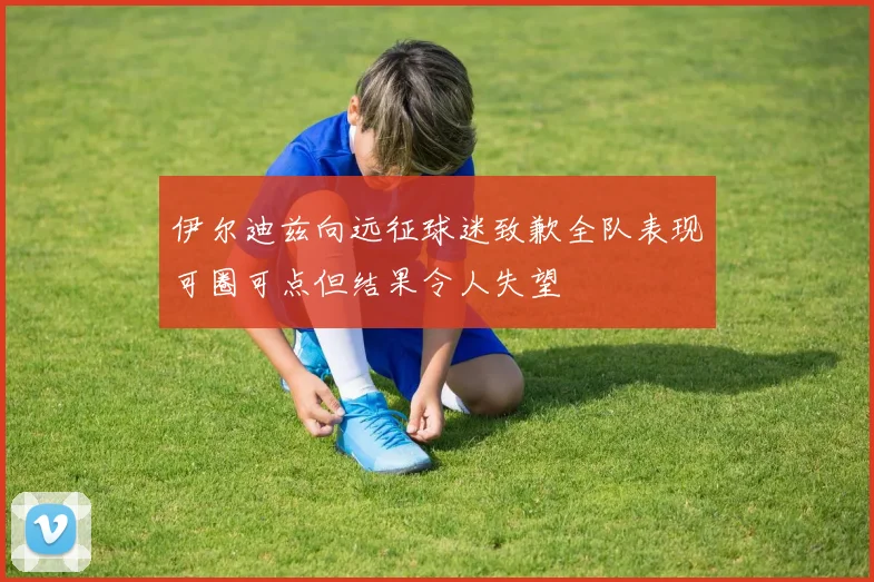 伊尔迪兹向远征球迷致歉全队表现可圈可点但结果令人失望
