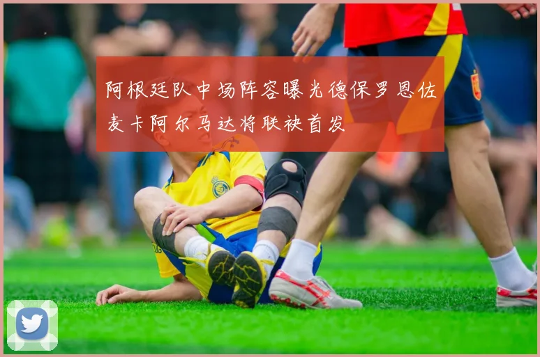 阿根廷队中场阵容曝光德保罗恩佐麦卡阿尔马达将联袂首发