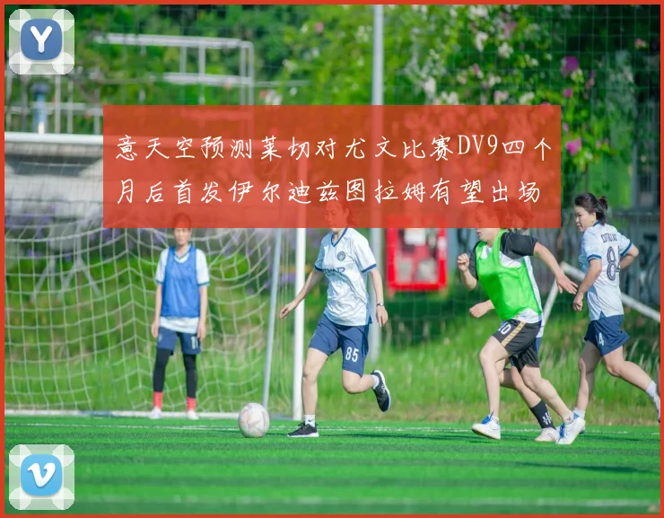 意天空预测莱切对尤文比赛DV9四个月后首发伊尔迪兹图拉姆有望出场