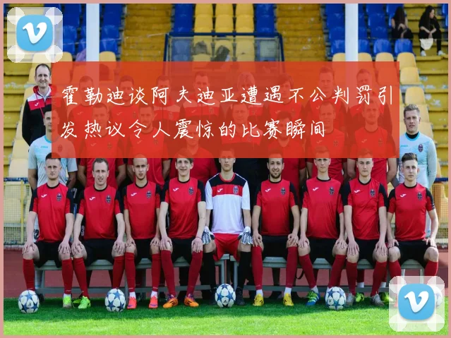霍勒迪谈阿夫迪亚遭遇不公判罚引发热议令人震惊的比赛瞬间