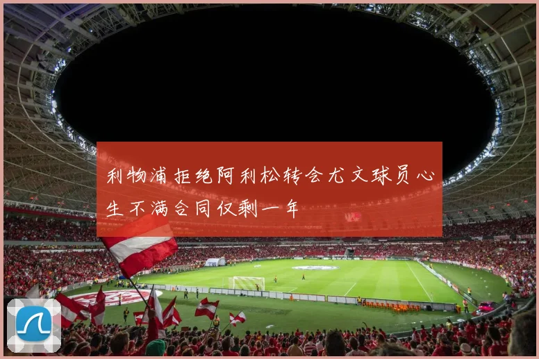 利物浦拒绝阿利松转会尤文球员心生不满合同仅剩一年