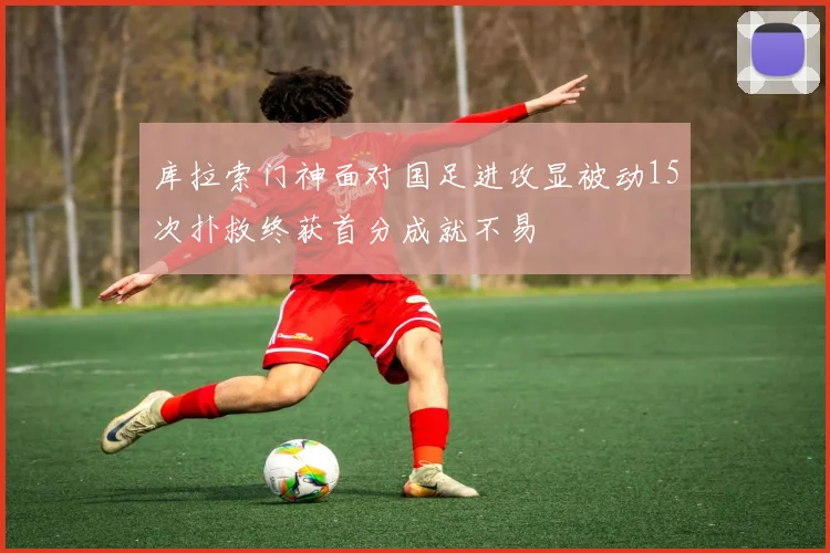 库拉索门神面对国足进攻显被动15次扑救终获首分成就不易