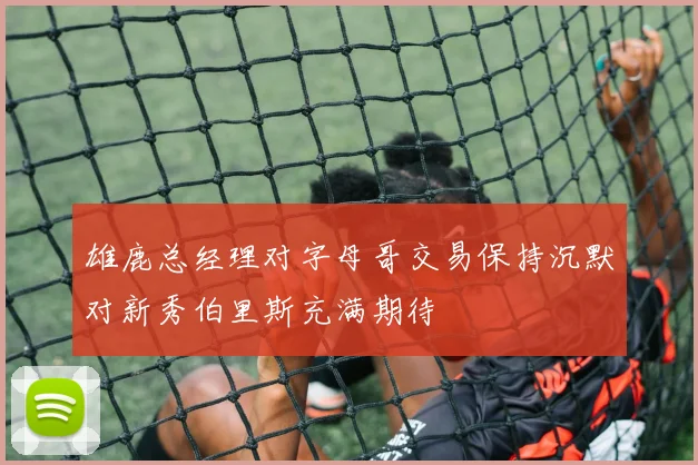 雄鹿总经理对字母哥交易保持沉默对新秀伯里斯充满期待