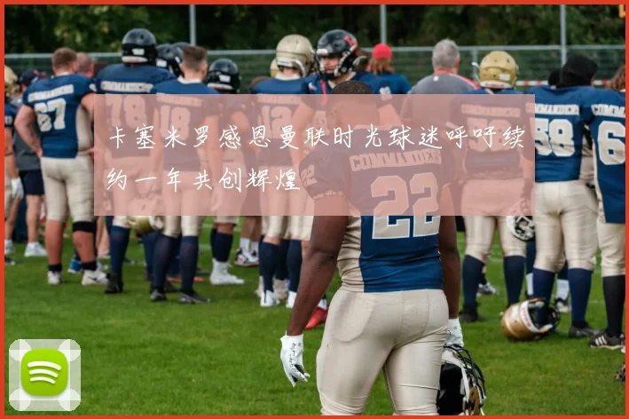 卡塞米罗感恩曼联时光球迷呼吁续约一年共创辉煌