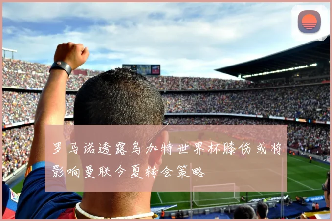 罗马诺透露乌加特世界杯膝伤或将影响曼联今夏转会策略