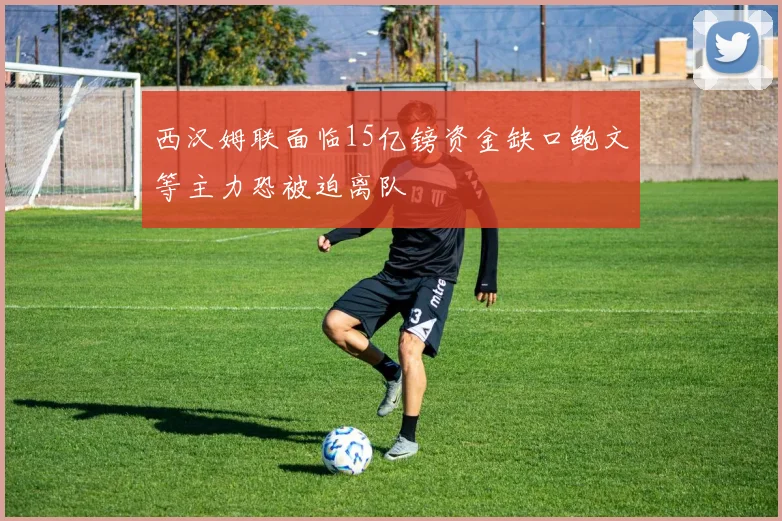 西汉姆联面临15亿镑资金缺口鲍文等主力恐被迫离队