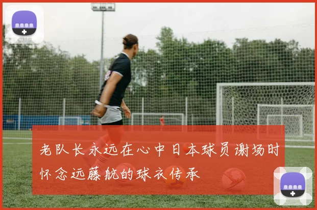 老队长永远在心中日本球员谢场时怀念远藤航的球衣传承