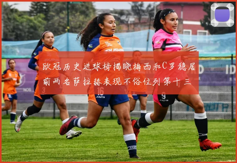 欧冠历史进球榜揭晓梅西和C罗稳居前两名萨拉赫表现不俗位列第十三