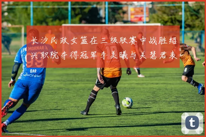 长沙民政女篮在三级联赛中战胜绍兴职院夺得冠军李美曦与关慧君表现出色