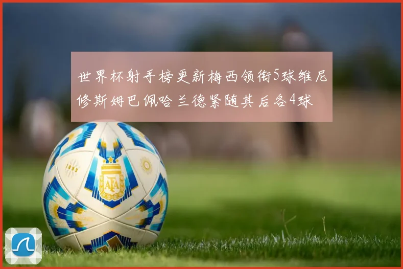 世界杯射手榜更新梅西领衔5球维尼修斯姆巴佩哈兰德紧随其后各4球