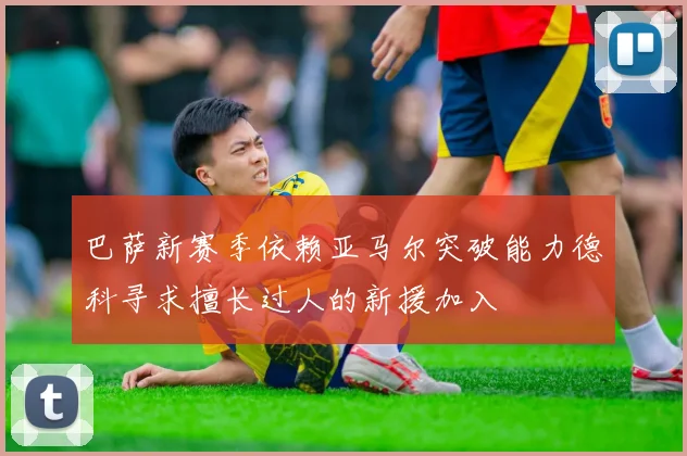 巴萨新赛季依赖亚马尔突破能力德科寻求擅长过人的新援加入